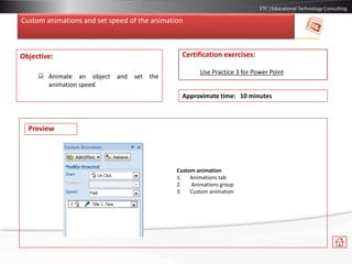 Custom animations and set speed of the animation
Objective:
 Animate an object and set the
animation speed
Certification exercises:
Use Practice 3 for Power Point
Approximate time: 10 minutes
Preview
Custom animation
1. Animations tab
2. Animations group
3. Custom animation
 