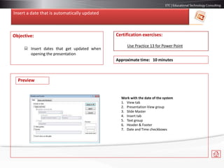 Insert a date that is automatically updated
Objective:
 Insert dates that get updated when
opening the presentation
Certification exercises:
Use Practice 13 for Power Point
Approximate time: 10 minutes
Work with the date of the system
1. View tab
2. Presentation View group
3. Slide Master
4. Insert tab
5. Text group
6. Header & Footer
7. Date and Time checkboxes
Preview
 