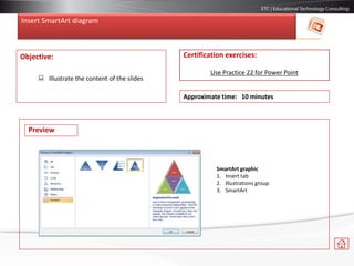 Insert SmartArt diagram
Objective:
 Illustrate the content of the slides
Certification exercises:
Use Practice 22 for Power Point
Approximate time: 10 minutes
SmartArt graphic
1. Insert tab
2. Illustrations group
3. SmartArt
Preview
 
