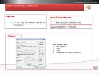 Print a presentation in Outline view
Objective:
 To see only the written text of the
presentation
Certification exercises:
Use Practice 17 for Power Point
Approximate time: 10 minutes
Preview
Print in Outline view
1. Office Button
2. Print
3. Print
4. Print dialog box, select Outline View,
 