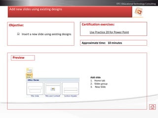 Add new slides using existing designs
Objective:
 Insert a new slide using existing designs
Certification exercises:
Use Practice 20 for Power Point
Approximate time: 10 minutes
Add slide
1. Home tab
2. Slides group
3. New Slide
Preview
 
