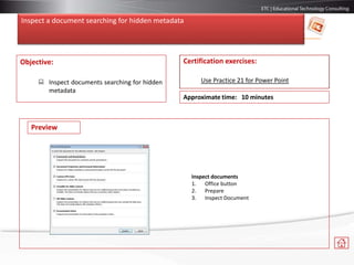 Inspect a document searching for hidden metadata
Objective:
 Inspect documents searching for hidden
metadata
Certification exercises:
Use Practice 21 for Power Point
Approximate time: 10 minutes
Preview
Inspect documents
1. Office button
2. Prepare
3. Inspect Document
 