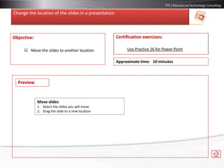 Change the location of the slides in a presentation
Objective:
 Move the slides to another location
Certification exercises:
Use Practice 26 for Power Point
Approximate time: 10 minutes
Move slides
1. Select the slides you will move
2. Drag the slide to a new location
Preview
 