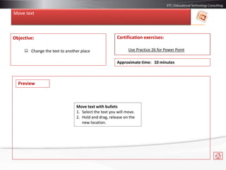 Move text
Objective:
 Change the text to another place
Certification exercises:
Use Practice 26 for Power Point
Approximate time: 10 minutes
Move text with bullets
1. Select the text you will move.
2. Hold and drag, release on the
new location.
Preview
 