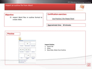 Import an outline file from Word
Objective:
 Import Word files in outline format to
create slides
Certification exercises:
Use Practice 2 for Power Point
Approximate time: 10 minutes
Import Outline
1. Home tab
2. Slides
3. New Slide, Slides from Outline
Preview
 