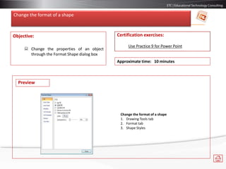 Change the format of a shape
Objective:
 Change the properties of an object
through the Format Shape dialog box
Certification exercises:
Use Practice 9 for Power Point
Approximate time: 10 minutes
Change the format of a shape
1. Drawing Tools tab
2. Format tab
3. Shape Styles
Preview
 