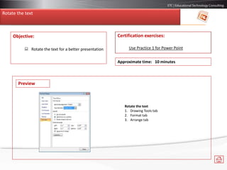 Objective:
 Rotate the text for a better presentation
Certification exercises:
Use Practice 1 for Power Point
Approximate time: 10 minutes
Preview
Rotate the text
1. Drawing Tools tab
2. Format tab
3. Arrange tab
Rotate the text
 