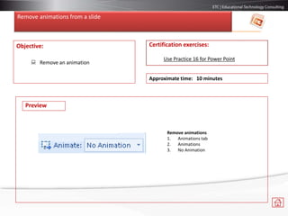 Remove animations from a slide
Objective:
 Remove an animation
Certification exercises:
Use Practice 16 for Power Point
Approximate time: 10 minutes
Remove animations
1. Animations tab
2. Animations
3. No Animation
Preview
 
