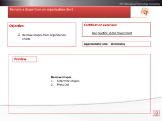 Remove a shape from an organization chart
Objective:
 Remove shapes from organization
charts
Certification exercises:
Use Practice 16 for Power Point
Approximate time: 10 minutes
Preview
Remove shapes
1. Select the shapes
2. Press Del
 