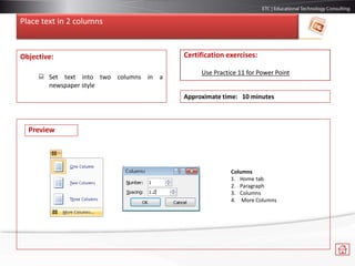 Place text in 2 columns
Objective:
 Set text into two columns in a
newspaper style
Certification exercises:
Use Practice 11 for Power Point
Approximate time: 10 minutes
Preview
Columns
1. Home tab
2. Paragraph
3. Columns
4. More Columns
 