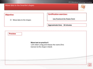 Move data to the SmartArt shapes
Objective:
 Move data to the shapes
Certification exercises:
Use Practice 6 for Power Point
Approximate time: 10 minutes
Preview
Move text on practice 6
1.On slide 4, drag and release the name Chris
Cannon to the shape in blank
 