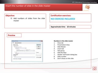 Insert the number of slide in the slide master
Objective:
 Add numbers of slides from the slide
master
Certification exercises:
NO EXERCISE INCLUDED
Approximate time: 10 minutes
Preview
Numbers in the slide master
1. View tab
2. Presentation View
3. Slide Master
4. Insert tab
5. Text group
6. Slide Number
7. Header and Footer dialog box
8. Slide number
9. Don’t show on title slide
 