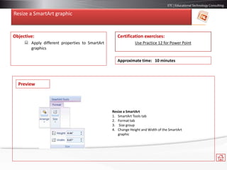 Resize a SmartArt graphic
Objective:
 Apply different properties to SmartArt
graphics
Certification exercises:
Use Practice 12 for Power Point
Approximate time: 10 minutes
Resize a SmartArt
1. SmartArt Tools tab
2. Format tab
3. Size group
4. Change Height and Width of the SmartArt
graphic
Preview
 