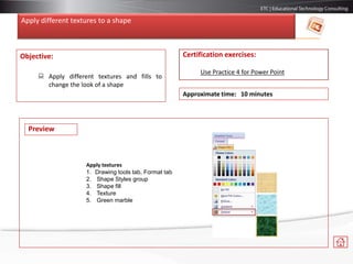 Apply different textures to a shape
Objective:
 Apply different textures and fills to
change the look of a shape
Certification exercises:
Use Practice 4 for Power Point
Approximate time: 10 minutes
Preview
Apply textures
1. Drawing tools tab, Format tab
2. Shape Styles group
3. Shape fill
4. Texture
5. Green marble
 