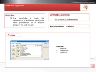 Work with hyperlinks
Objective:
 Use hyperlinks to relate the
presentation to a different place in the
same presentation, or to another
program, file, web site, etc.
Certification exercises:
Use Practice 10 for Power Point
Approximate time: 10 minutes
Hyperlinks
1. Insert tab
2. Links group
3. Hyperlink
Preview
 