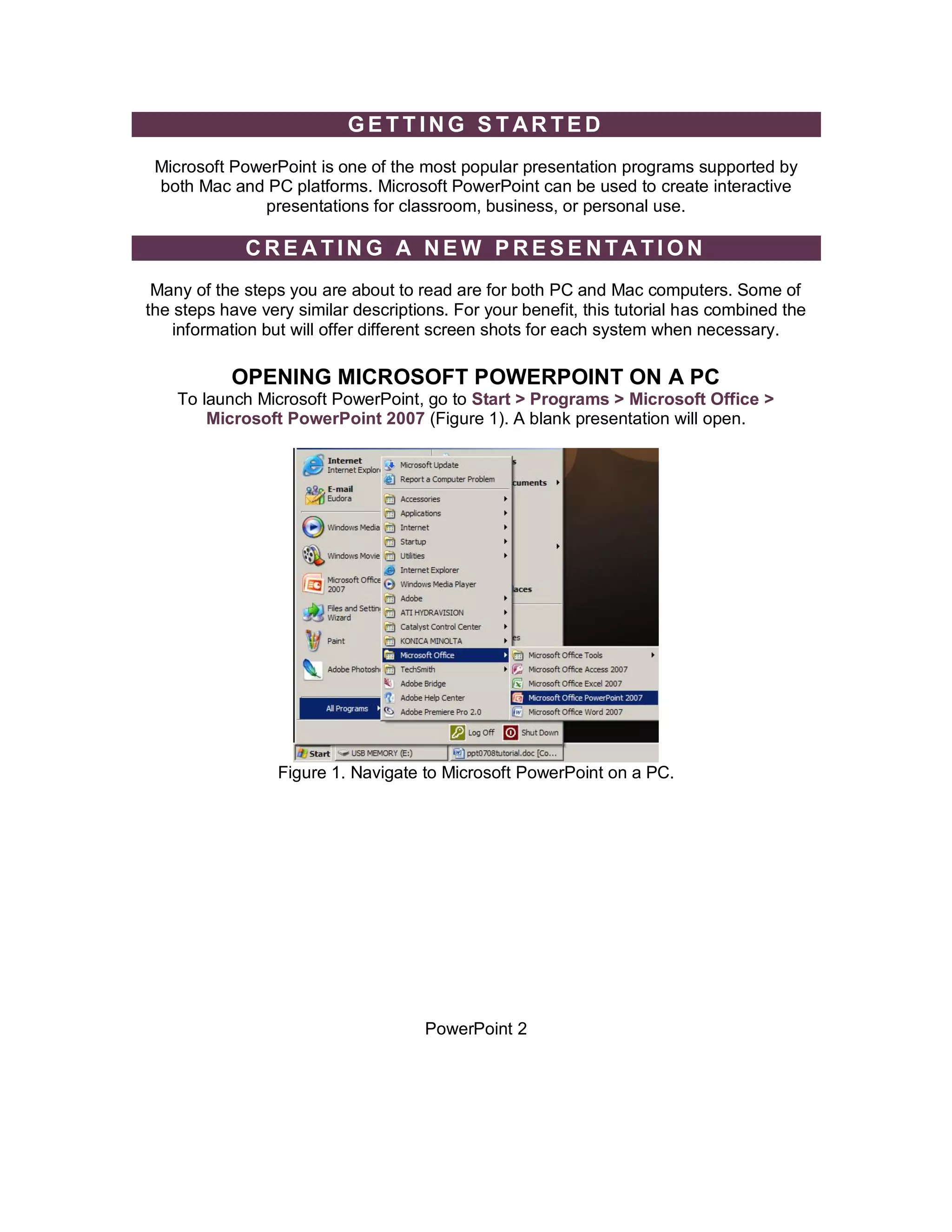 GETTING STARTED
 Microsoft PowerPoint is one of the most popular presentation programs supported by
 both Mac and PC platforms. Microsoft PowerPoint can be used to create interactive
              presentations for classroom, business, or personal use.

             CREATING A NEW PRESENTATION
 Many of the steps you are about to read are for both PC and Mac computers. Some of
the steps have very similar descriptions. For your benefit, this tutorial has combined the
    information but will offer different screen shots for each system when necessary.

           OPENING MICROSOFT POWERPOINT ON A PC
    To launch Microsoft PowerPoint, go to Start > Programs > Microsoft Office >
        Microsoft PowerPoint 2007 (Figure 1). A blank presentation will open.




                  Figure 1. Navigate to Microsoft PowerPoint on a PC.




                                      PowerPoint 2
 