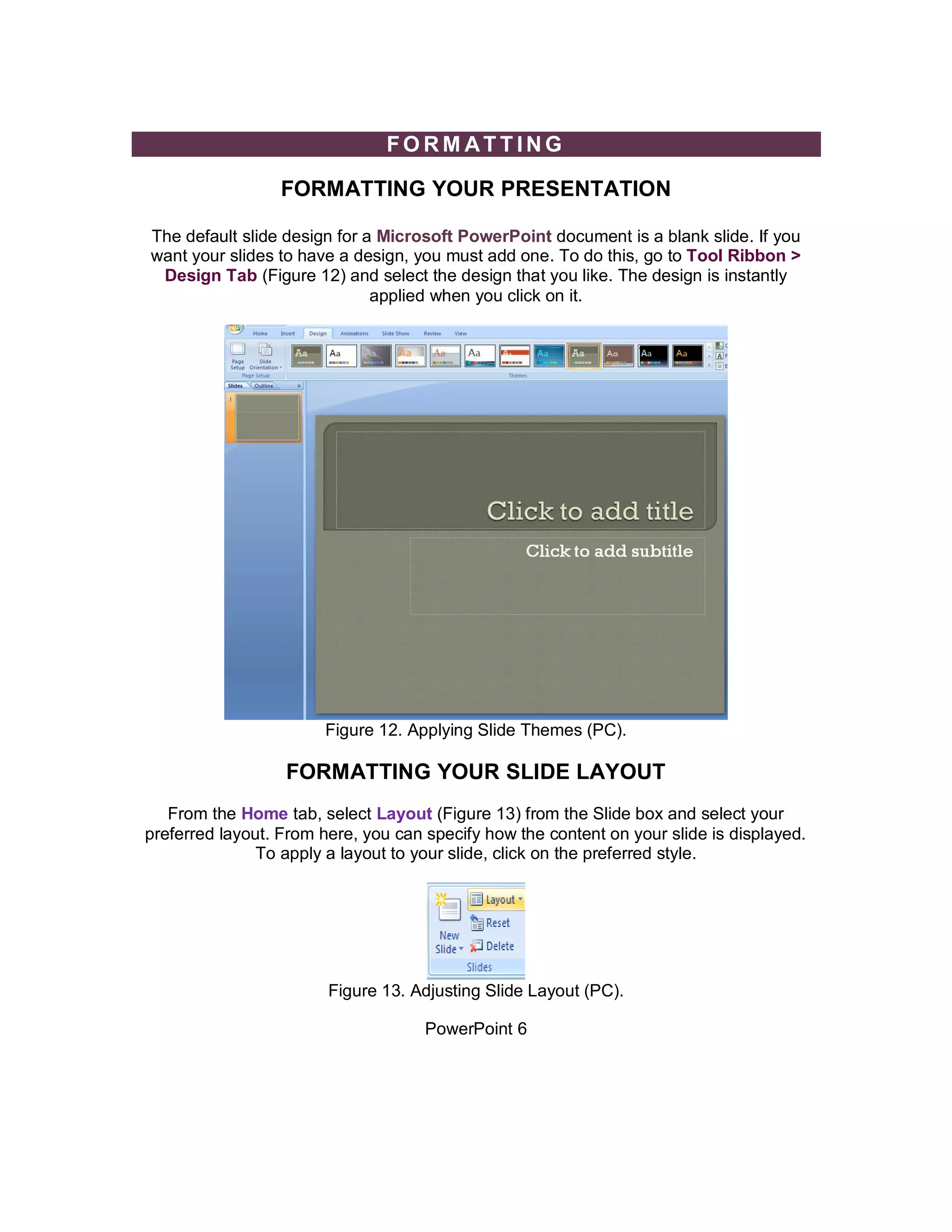 FORM ATTING

                  FORMATTING YOUR PRESENTATION

The default slide design for a Microsoft PowerPoint document is a blank slide. If you
want your slides to have a design, you must add one. To do this, go to Tool Ribbon >
 Design Tab (Figure 12) and select the design that you like. The design is instantly
                              applied when you click on it.




                        Figure 12. Applying Slide Themes (PC).

                  FORMATTING YOUR SLIDE LAYOUT
   From the Home tab, select Layout (Figure 13) from the Slide box and select your
preferred layout. From here, you can specify how the content on your slide is displayed.
               To apply a layout to your slide, click on the preferred style.




                        Figure 13. Adjusting Slide Layout (PC).

                                     PowerPoint 6
 