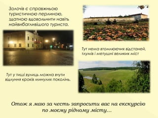 Золочів є справжньою
 туристичною перлиною,
 здатною вдовольнити навіть
 найвибагливішого туриста.




                                    Тут нема втомлюючих відстаней,
                                    тлумів і метушні великих міст




 Тут у тиші вулиць можна вчути
відлуння кроків минулих поколінь.




  Отож я маю за честь запросити вас на екскурсію
           по моєму рідному місту…
 