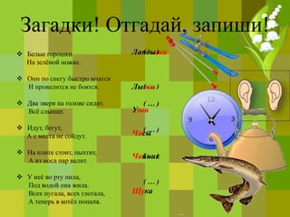 Загадки! Отгадай, запиши!
 Белые горошки
На зелёной ножке.
 Они по снегу быстро мчатся
И провалится не боятся.
 Два зверя на голове сидят.
Всё слышат.
 Идут, бегут,
А с места не сойдут.
 На плите стоит, пыхтит,
А из носа пар валит.
 У неё во рту пила,
Под водой она жила.
Всех пугала, всех глотала,
А теперь в котёл попала.
Ландыши
Лыжи
Уши
Часы
Чайник
Щука
( … )
( … )
( … )
( … )
( … )
( … )
 