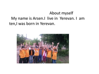 About myself
My name is Arsen.I live in Yerevan. I am
ten,I was born in Yerevan.
 