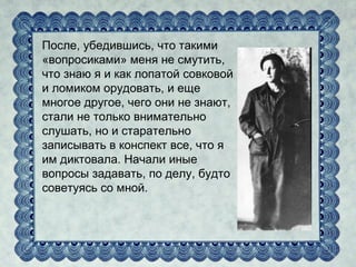 После, убедившись, что такими
«вопросиками» меня не смутить,
что знаю я и как лопатой совковой
и ломиком орудовать, и еще
многое другое, чего они не знают,
стали не только внимательно
слушать, но и старательно
записывать в конспект все, что я
им диктовала. Начали иные
вопросы задавать, по делу, будто
советуясь со мной.
 