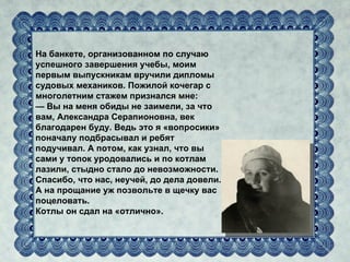 На банкете, организованном по случаю
успешного завершения учебы, моим
первым выпускникам вручили дипломы
судовых механиков. Пожилой кочегар с
многолетним стажем признался мне:
— Вы на меня обиды не заимели, за что
вам, Александра Серапионовна, век
благодарен буду. Ведь это я «вопросики»
поначалу подбрасывал и ребят
подучивал. А потом, как узнал, что вы
сами у топок уродовались и по котлам
лазили, стыдно стало до невозможности.
Спасибо, что нас, неучей, до дела довели.
А на прощание уж позвольте в щечку вас
поцеловать.
Котлы он сдал на «отлично».
 