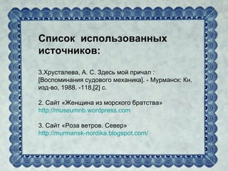 Список использованных
источников:

3.Хрусталева, А. С. Здесь мой причал :
[Воспоминания судового механика]. - Мурманск: Кн.
изд-во, 1988. -118,[2] с.

2. Сайт «Женщина из морского братства»
http://museumnb.wordpress.com

3. Сайт «Роза ветров. Север»
http://murmansk-nordika.blogspot.com/
 