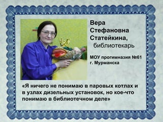 Вера
                      Стефановна
                      Статейкина,
                       библиотекарь
                      МОУ прогимназия №61
                      г. Мурманска




«Я ничего не понимаю в паровых котлах и
в узлах дизельных установок, но кое-что
понимаю в библиотечном деле»
 