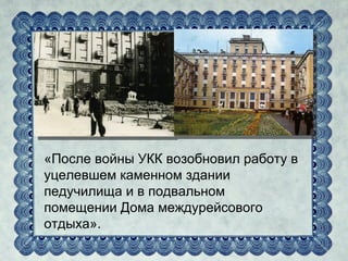 «После войны УКК возобновил работу в
уцелевшем каменном здании
педучилища и в подвальном
помещении Дома междурейсового
отдыха».
 