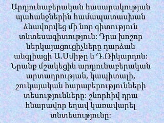 Արդյունաբերականհասարակությանպահանջներինհամապատասխանձևավորվեցմինորգիտությունտնտեսագիտություն: ԴրախոշորներկայացուցիչներըդարձանանգլիացիԱ.Սմիթը և Դ.Ռիկարդոն: Նրանքմշակեցինարդյունաբերականարտադրության, կապիտալի, շուկայականհարաբերություններիտեսությունները: շնորհիվդրահնարավորեղավկառավարելտնտեսությունը: 