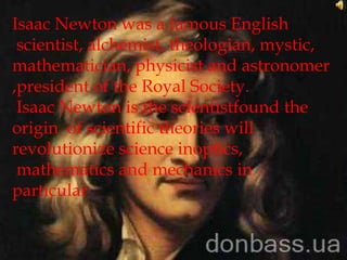 Isaac Newton was a famous English
 scientist, alchemist, theologian, mystic,
mathematician, physicist and astronomer
,president of the Royal Society.
 Isaac Newton is the scientistfound the
origin of scientific theories will
revolutionize science inoptics,
 mathematics and mechanics in
particular
 