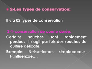    2-Les types de conservation:

Il y a 02 types de conservation

 2-1-conservation de courte durée:
Certains    souches       sont    rapidement
  perdues, il s'agit par fois des souches de
  culture délicate.
Exemple: Neissericeae, streptococcus,
  H.influenzae….
 