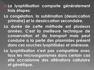  La lyophilisation comporte généralement
  trois étapes:
La congélation, la sublimation (dessiccation
  primaire) et la dessiccation secondaire.
La durée de cette méthode est plusieurs
  années. C'est la meilleure technique de
  conservation et du transport mais peut
  conduire a la perte des plasmides présent
  dans ces souches lyophilisées et onéreuse.
La lyophilisation n'est pas compatible avec
  tous les microorganismes dans certain cas
  elle occasionne des altérations cellulaire
  et génétique.
 