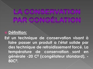  Définition:
Est un technique de conservation visant à
  faire passer un produit a l'état solide par
  des technique de refroidissement forcé. La
  température de conservation sont en
  générale -20 C0 (congélateur standard), -
  80C0.
 