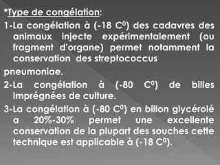 *Type de congélation:
1-La congélation à (-18 C0) des cadavres des
  animaux injecte expérimentalement (ou
  fragment d'organe) permet notamment la
  conservation des streptococcus
pneumoniae.
2-La congélation à (-80 C0) de billes
  imprégnées de culture.
3-La congélation à (-80 C0) en billon glycérolé
  a   20%-30%     permet     une     excellente
  conservation de la plupart des souches cette
  technique est applicable à (-18 C0).
 