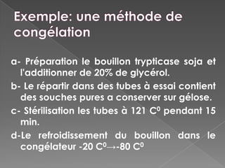 a- Préparation le bouillon trypticase soja et
  l'additionner de 20% de glycérol.
b- Le répartir dans des tubes à essai contient
  des souches pures a conserver sur gélose.
c- Stérilisation les tubes à 121 C0 pendant 15
  min.
d-Le refroidissement du bouillon dans le
  congélateur -20 C0→-80 C0
 