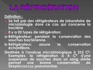 Définition :
 Se fait par des réfrigérateurs de laboratoire de
  microbiologie dans ce cas qui concerne la
  bactérie
 Il y a 02 types de réfrigération:
a-Réfrigérateur: pendant la conservation des
  souches bactérienne.
b-Réfrigérateur:     assure      la   conservation
  échantillons.
Destinée à l'analyse microbiologique à 2±2 C0.
  Exemples: la réfrigération a 4 C0 d'une
  suspension de souches dans un sang stérile
  permet      une     bonne      conservation   de
  Streptococcus pneumoniae.
 