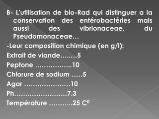 B- L'utilisation de bio-Rad qui distinguer a la
  conservation des entérobactéries mais
  aussi         des      vibrionaceae,      du
  Pseudomonaceae…
-Leur composition chimique (en g/l):
Extrait de viande…..…5
Peptone ……………..10
Chlorure de sodium ......5
Agar …………………10
Ph……………………7.3
Température ………..25 C0
 