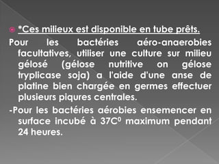  *Ces milieux est disponible en tube prêts.
Pour     les    bactéries     aéro-anaerobies
  facultatives, utiliser une culture sur milieu
  gélosé     (gélose nutritive     on gélose
  tryplicase soja) a l'aide d'une anse de
  platine bien chargée en germes effectuer
  plusieurs piqures centrales.
-Pour les bactéries aérobies ensemencer en
  surface incubé à 37C0 maximum pendant
  24 heures.
 