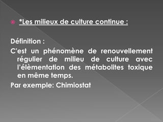    *Les milieux de culture continue :

Définition :
C'est un phénomène de renouvellement
  régulier de milieu de culture avec
  l’élèmentation des métabolites toxique
  en même temps.
Par exemple: Chimiostat
 