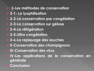     3-Les méthodes de conservation
   3-1- La lyophilisation
   3-2-La conservation par congélation
   3-3-La conservation sur gélose
   3-4-La réfrigération
   3-5-Ultra congélation
   3-6-La repiquage des souches
   II-Conservation des champignons
   III-Conservation des virus
   IV-Les applications de la conservation en
    générale
   Conclusion
 