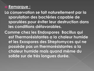  Remarque :
La conservation se fait naturellement par la
  sporulation des bactéries capable de
  sporulées pour éviter leur destruction dans
  les conditions défavorables.
Comme chez les Endospores Bacillus qui
  est Thermorésistantes a la chaleur humide
  et les Exospores des Streptomyces qui ne
  possède pas un thermorésistantes a la
  chaleur humide mais quand même du
  solide sur de très longues durée.
 