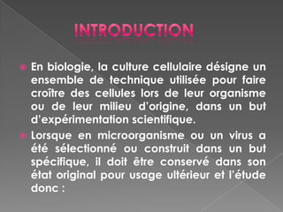  En biologie, la culture cellulaire désigne un
  ensemble de technique utilisée pour faire
  croître des cellules lors de leur organisme
  ou de leur milieu d’origine, dans un but
  d’expérimentation scientifique.
 Lorsque en microorganisme ou un virus a
  été sélectionné ou construit dans un but
  spécifique, il doit être conservé dans son
  état original pour usage ultérieur et l’étude
  donc :
 