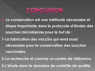    La conservation est une méthode nécessaire et
    étape importante dans le protocole d'études des
    souches microbienne pour le but de :
1-La fabrication des vaccins qui rend aussi
    nécessaire pour la conservation des souches
    vaccinales.
2-La recherche et comme un centre de référence.
3-L'étude dans le domaine de contrôle de qualité.
 