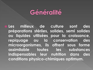    Les   milieux    de    culture    sont   des
    préparations stériles, solides, semi solides
    ou liquides utilisées pour la croissance,
    repiquage ou la conservation des
    microorganismes, ils offrent sous forme
    assimilable    toutes      les   substances
    indispensables leur nutrition dans des
    conditions physico-chimiques optimum.
 