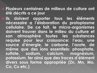  Plusieurs centaines de milieux de culture ont
  été décrits a ce jour
 Ils doivent apporter tous les éléments
  nécessaire a l’élaboration du protoplasme
  cellulaire. De ce fait, le micro-organismes
  doivent trouver dans le milieu du culture et
  son atmosphère toutes les substances
  requise pour leur croissance: l’eau, une
  source d’énergie, le carbone, l’azote, de
  même que des ions essentiels: phosphate,
  sulfate, sodium, calcium, magnésium,
  potassium, fer ainsi que des traces d’élément
  divers sous forme appropriée (Zn, Mn, Mo,
  Co, Cu etc.)
 