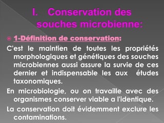  1-Définition de conservation:
C'est le maintien de toutes les propriétés
  morphologiques et génétiques des souches
  microbiennes aussi assure la survie de ces
  dernier et indispensable les aux études
  taxonomiques.
En microbiologie, ou on travaille avec des
  organismes conserver viable a l'identique.
La conservation doit évidemment exclure les
  contaminations.
 
