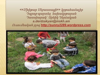 ԿԻՍԱՄՅԱԿԱՅԻՆ ՀԱՇՎԵՏՎՈՒԹՅՈՒՆ
<<Մխիթար Սեբաստացի>> կրթահամալիր
Դպրոց-պարտեզ նախակրթարան
Դաստիարակ` Արևիկ Դերձակյան
a.derdzakyan@mskh.am
Ուսումնական բլոգ`http://sunny2289.wordpress.com
 