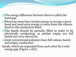 The energy difference between them is called the
band gap.
Electrons must have certain energy to occupy a given
band and need extra energy to move from the valence
band to the conduction band.
The bands should be partially filled in order to be
electrically conducting, as neither empty nor full
bands can carry electricity.
most conventional polymers have full valence bands
and empty conduction
bands, which are separated from each other by a wide
energy gap (Figure 2.1(b)).
 