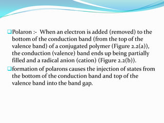 Polaron :- When an electron is added (removed) to the
bottom of the conduction band (from the top of the
valence band) of a conjugated polymer (Figure 2.2(a)),
the conduction (valence) band ends up being partially
filled and a radical anion (cation) (Figure 2.2(b)).
formation of polarons causes the injection of states from
the bottom of the conduction band and top of the
valence band into the band gap.
 
